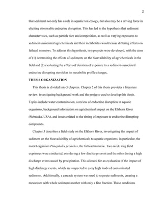 2	
  
that sediment not only has a role in aquatic toxicology, but also may be a driving force in
eliciting observable endocrine disruption. This has led to the hypothesis that sediment
characteristics, such as particle size and composition, as well as varying exposures to
sediment-associated agrichemicals and their metabolites would cause differing effects on
fathead minnows. To address this hypothesis, two projects were developed, with the aims
of (1) determining the effects of sediments on the bioavailability of agrichemicals in the
field and (2) evaluating the effects of duration of exposure to a sediment-associated
endocrine disrupting steroid as its metabolite profile changes,
THESIS ORGANIZATION
This thesis is divided into 5 chapters. Chapter 2 of this thesis provides a literature
review, investigating background work and the projects used to develop this thesis.
Topics include water contamination, a review of endocrine disruption in aquatic
organisms, background information on agrichemical impact on the Elkhorn River
(Nebraska, USA), and issues related to the timing of exposure to endocrine disrupting
compounds.
Chapter 3 describes a field study on the Elkhorn River, investigating the impact of
sediment on the bioavailability of agrichemicals to aquatic organisms, in particular, the
model organism Pimephales promelas, the fathead minnow. Two week long field
exposures were conducted, one during a low discharge event and the other during a high
discharge event caused by precipitation. This allowed for an evaluation of the impact of
high discharge events, which are suspected to carry high loads of contaminated
sediments. Additionally, a cascade system was used to separate sediments, creating a
mesocosm with whole sediment another with only a fine fraction. These conditions
 