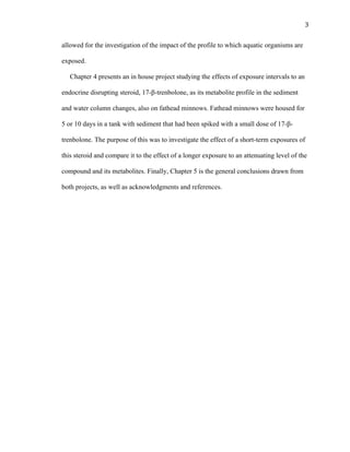 3	
  
allowed for the investigation of the impact of the profile to which aquatic organisms are
exposed.
Chapter 4 presents an in house project studying the effects of exposure intervals to an
endocrine disrupting steroid, 17-β-trenbolone, as its metabolite profile in the sediment
and water column changes, also on fathead minnows. Fathead minnows were housed for
5 or 10 days in a tank with sediment that had been spiked with a small dose of 17-β-
trenbolone. The purpose of this was to investigate the effect of a short-term exposures of
this steroid and compare it to the effect of a longer exposure to an attenuating level of the
compound and its metabolites. Finally, Chapter 5 is the general conclusions drawn from
both projects, as well as acknowledgments and references.
 