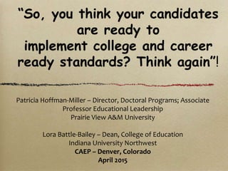 Patricia Hoffman-Miller – Director, Doctoral Programs; Associate
Professor Educational Leadership
Prairie View A&M University
Lora Battle-Bailey – Dean, College of Education
Indiana University Northwest
CAEP – Denver, Colorado
April 2015
“So, you think your candidates
are ready to
implement college and career
ready standards? Think again”!
 