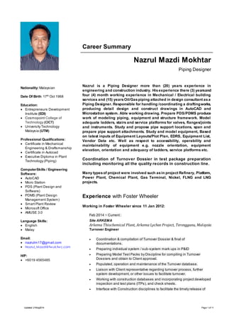 Career Summary 
Nazrul Mazdi Mokhtar 
Piping Designer 
Nazrul is a Piping Designer more than (20) years experience in 
engineering and construction industry. His experience there (3) years and 
four (4) month working experience in Mechanical / Electrical building 
services and (15) years Oil/Gas piping attached in design consultant as a 
Piping Designer. Responsible for handling /coordinating a drafting works, 
producing detail design and construct drawings in AutoCAD and 
Microstation system. Able working drawing. Prepare PDS/PDMS produce 
work of modeling piping, equipment and structure framework. Model 
adequate ladders, stairs and service platforms for valves, flanges/joints 
and instruments. Study and propose pipe support locations, span and 
prepare pipe support attachments. Study and model equipment, Based 
on latest inputs of Equipment Layouts/Plot Plan, EDRS, Equipment List, 
Vendor Data etc. Well as respect to accessibility, operability and 
maintainability of equipment e.g. nozzle orientation, equipment 
elevation, orientation and adequacy of ladders, service platforms etc. 
Coordination of Turnover Dossier in test package preparation 
including monitoring all the quality records in construction line. 
Many types of project were involved such as in project Refinery, Platform, 
Power Plant, Chemical Plant, Gas Terminal, Nickel, FLNG and LNG 
projects. 
Experience with Foster Wheeler 
Working in Foster Wheeler since 11 Jan 2012: 
Feb 2014 ~ Current : 
Site ARKEMA 
Arkema Thiochemical Plant, Arkema Lychee Project, Terengganu, Malaysia 
Turnover Engineer 
 Coordination & compilation of Turnover Dossier & final of 
documentations. 
 Preparing individual system / sub-system mark ups in P&ID 
 Preparing Model Test Packs by Discipline for compiling in Turnover 
Dossiers and obtain to Client approval. 
 Populated, operation and maintenance of the Turnover database. 
 Liaison with Client representative regarding turnover process, further 
system development, or other issues to facilitate turnover. 
 Working with construction databases and incorporating project developed 
inspection and test plans (ITPs), and check sheets. 
 Interface with Construction disciplines to facilitate the timely release of 
Nationality: Malaysian 
Date Of Birth: 17th Oct 1968 
Education: 
 Entrepreneurs Development 
Institute (EDI) 
 Cosmopoint College of 
Technology (CICT) 
 University Technology 
Malaysia (UTM) 
Professional Qualifications: 
 Certificate in Mechanical 
Engineering & Draftsmanship 
 Certificate in Autocad 
 Executive Diploma in Plant 
Technology (Piping) 
ComputerSkills / Engineering 
Software: 
 AutoCAD 
 Micro Station 
 PDS (Plant Design and 
Software) 
 PDMS (Plant Design 
Management System) 
 Smart Plant Review 
 Microsoft Office 
 AMUSE 3.0 
Language Skills: 
 English 
 Malay 
Email: 
 nazrulm17@gmail.com 
 Nazrul_Mazdi@fwuk.fwc.com 
H/P: 
 +6019 4565485 
Updated: 21May2014 Page 1 of 11 
 