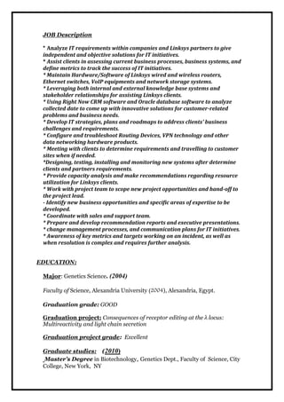 JOB Description 
* Analyze IT requirements within companies and Linksys partners to give 
independent and ob jective solutions for IT initiatives. 
* Assist clients in assessing current business processes, business systems, and 
define metrics to track the success of IT initiatives. 
* Maintain Hardware/Software of Linksys wired and wireless routers, 
Ethernet switches, VoIP equipments and network storage systems. 
* Leveraging both internal and external knowledge base systems and 
stakeholder relationships for assisting Linksys clients. 
* Using Right Now CRM software and Oracle database software to analyze 
collected date to come up with innovative solutions for customer-related 
problems and business needs. 
* Develop IT strategies, plans and roadmaps to address clients' business 
challenges and requirements. 
* Configure and troubleshoot Routing Devices, VPN technology and other 
data networking hardware products. 
* Meeting with clients to determine requirements and travelling to customer 
sites when if needed. 
*Designing, testing, installing and monitoring new systems after determine 
clients and partners requirements. 
* Provide capacity analysis and make recommendations regarding resource 
utilization for Linksys clients. 
* Work with project team to scope new project opportunities and hand-off to 
the project lead. 
- Identify new business opportunities and specific areas of expertise to be 
developed. 
* Coordinate with sales and support team. 
* Prepare and develop recommendation reports and executive presentations. 
* change management processes, and communication plans for IT initiatives. 
* Awareness of key metrics and targets working on an incident, as well as 
when resolution is complex and requires further analysis. 
EDUCATION: 
Major: Genetics Science. (2004) 
Faculty of Science, Alexandria University (2004), Alexandria, Egypt. 
Graduation grade: GOOD 
Graduation project: Consequences of receptor editing at the λ locus: 
Multireactivity and light chain secretion 
Graduation project grade: Excellent 
Graduate studies: (2010) 
Master’s Degree in Biotechnology, Genetics Dept., Faculty of Science, City 
College, New York, NY 
 