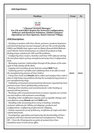 Job Experience: 
Position From To 
" Channel Account Manager " 
For UK and EMEA Region for Network Configuration, 
Software and Hardware Solutions, Global Customer 
Operations at Cisco Systems, Smart internet Village. 
JOB Description: 
- Working in tandem with Cisco clients, partners, products Engineers 
and Internal business account managers all over the world specially 
EMEA and Middle East region such as (Qatar/Kuwait/KSA/Bahrain 
and UAE) for End to End business on critical IT products to help 
finding proper solutions for HW and SW problems. 
- Configuring Cisco routers, Switches and Cisco VPN software during 
the test phase before getting manufactured using Cisco Configuration 
tools. 
- Managing customer relationships through all the phases of the sales 
cycle to help closing all the deals. 
- Logging and recording of case histories using CRM Tools. 
- Updating partner’s profiles and validating them to be able to track 
the manufacturing process of Cisco Orders. 
- Using Cisco Tools and Oracle 11i to collect and analyze Cisco order’s 
data to help fixing any problems during the manufacturing process or 
pre-manufacturing stage. 
- Validating contractual and promotional discounts requested by Cisco 
partners as per Cisco’s global policy and process. 
- Meeting strict timelines and commitments for order booking as 
agreed with the partners. 
- Workings with cross functional teams to ensure requests are carried 
out and confirm with customers accordingly. 
- Handling order modification requests such as expedite changes and 
cancellations using Oracle 11i and CRM tools. 
- Handling order processing from entry to booking; including 
customer addresses for billing and shipping, products and 
configurations, configuring preferences for shipping. 
- Initiate requests for proof of delivery, certificates of origin and other 
related documents. 
- Investigating, upgrading and improving the functionality of Cisco 
products with Cisco internal and external manufacturers "Foxcon, 
HP...” from the CS perspective as point of contact from Cisco 
Escalation team in Cairo front office. 
2010 
2012 
 
