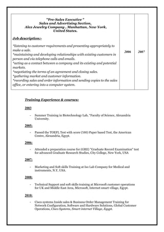 "Pre-Sales Executive " 
Sales and Advertising Section, 
Alex Jewelry Company , Manhattan, New York, 
United States. 
Job description:- 
*listening to customer requirements and presenting appropriately to 
make a sale. 
*maintaining and developing relationships with existing customers in 
person and via telephone calls and emails. 
*acting as a contact between a company and its existing and potential 
markets. 
*negotiating the terms of an agreement and closing sales. 
*gathering market and customer information. 
*recording sales and order information and sending copies to the sales 
office, or entering into a computer system. 
2006 2007 
Training Experience & courses: 
2003 
- Summer Training in Biotechnology Lab, “Faculty of Science, Alexandria 
University. 
2005: 
- Passed the TOEFL Test with score (580) Paper based Test, the American 
Centre, Alexandria, Egypt. 
2006: 
- Attended a preparation course for (GRE) "Graduate Record Examination" test 
for advanced Graduate Research Studies, City College, New York, USA 
2007: 
- Marketing and Soft skills Training at Iso Lab Company for Medical and 
instruments, N.Y, USA. 
2008: 
- Technical Support and soft skills training at Microsoft customer operations 
for UK and Middle East Area, Microsoft, Internet smart village, Egypt. 
2010: 
- Cisco systems Inside sales & Business Order Management Training for 
Network Configuration, Software and Hardware Solutions, Global Customer 
Operations, Cisco Systems, Smart internet Village, Egypt. 
 