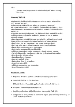 2012: 
- Oracle 10g and SQL application for business intelligence at Next Academy, 
Cairo, Egypt. 
Personal SKILLS: 
• Relationship builder (Building long terms and trustworthy relationships 
with business partners). 
• Always open, thinking big and believe in team work (Act as one) 
• High level of technology expertise within the IT and Physical security areas. 
• Good experience with strategic responsibilities (analyze, decision, planning, 
execution) 
• Strategic approach (Holistic view and ability to develop, set and follow plan) 
• Ability to adapt easily and to work under pressure as long as personal 
demands are met. 
• Prior Experience with CRM systems coupled with a solid understanding of 
its overall integration and influence on key business/sales processes 
• Fast learner and very keen to learn and to gain more experience. 
• Patience; being service minded towards customers and colleagues 
• Pro-active & independent, yet a team worker 
• Information seeking and Leadership skills. 
• Ability to provide information to others in a simple and easy manner. 
• Technical knowledge in order to provide first level technical information 
• Experienced in solution selling 
• Friendly and open character 
• Energetic and self driven 
• Enthusiasm about IP technology. 
• Organized and reliable 
• Ability to manage time and to prioritize 
• Powerful presentation skill 
Computer Skills: 
 Platforms: Windows 98, Win XP, Vista, Server 2003, server 2000. 
 Oracle 11i database for Cisco systems. 
 ERP SAP System: Oracle EBS applications for Microsoft date entry. 
 Microsoft Office and Internet Applications. 
 Graphics Applications: Adobe Photoshop - Macromedia Flash MX. 
 Competency in using internet as a research engine, plus capability in emailing and 
online internet applications. 
 