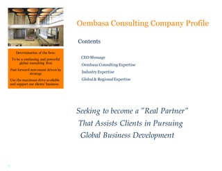 2
Determination of the firm:
To be a continuing and powerful
global consulting firm
Fast forward movement driven by
strategy
Use the maximum drive available
and support our clients’ business
toward success.
Oembasa Consulting Company Profile
Contents
CEO Message
Oembasa Consulting Expertise
IndustryExpertise
Global& RegionalExpertise
Seeking to become a ”Real Partner”
That Assists Clients in Pursuing
Global Business Development
 