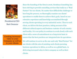 3
Creating increased
value to your
Company as well as
to your clients.
Since the founding of the firm in 2006, Oembasa Consulting has
been striving to provide consulting services that make us a “Real
Partner” for our clients. No matter how difficult the challenge or
how long the process, we thoroughly examine our clients’
operations to enable them to achieve their goals, based on our
extensive experience and knowledge accumulated through
serving clients operating in every industrial sector. Then to each
client, we deliver the best practices, taking account of the
different cultural aspects and business customs of each country
and locality. It is our policy to continue to work closely with each
client with a sense of commitment on a long-term basis to
ensure that the best practices are integrated into its operations.
We will continue to serve as the one-and-only “Real Partner” for
our clients with the aim of assisting such clients pursuing
business operations in Africa, as well as on a global basis, in
delivering increased value to their company as well as their
clients.
President & CEO
Bart Oomens
 