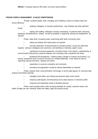RESULT: increased sales by 30% within six-month period (Sefton)
PROVEN PEOPLE MANAGEMENT & SALES COMPETENCIES
• Through excellent people skills: managing and motivating a team to increase sales and
ensure efficiency:
• updating colleagues on business performance, new initiatives and other pertinent
issues
• dealing with staffing challenges including interviewing of potential staff, conducting
appraisals and performance reviews, as well as providing or organising training and development as
required
• Proven sales skills: increasing sales, maximising profit while minimising costs:
• selling and dealing with sales actions as required
• ensuring application of best-practises & company policies, touring the sales floor
regularly, talking to colleagues and customers, and identifying or resolving urgent issues
• maintaining & ensuring awareness of market trends in the industry, understanding &
communication forthcoming customer initiatives and monitoring what competitors are doing
• facilitating KPI achievement, initiating (other) changes to improve the business, e.g.
revising operational hours to ensure the store can compete effectively in the market as well as
organising special promotions, displays and events
• responding to customer complaints and comments
• promoting the organisation locally by liaising stakeholders as required
• Proven analysis skills: using information technology to record sales figures for continued data
analysis and forward planning:
• managing stock levels and making key decisions about stock control
• analysing sales figures and forecasting future sales volumes to maximise profits
• analysing and interpreting trends to facilitate planning
• Proven audit & quality-check skills: ensuring standards for quality, customer service and
health & safety are met, resolving health and safety, legal and security issues
 