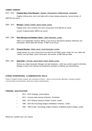 CAREER SUMMARY
2012 – 2014 Flagship Store, Floor Manager – Denham, Prinsengracht, Hobbemastraat, Amsterdam
Flagship clothing store, men’s and ladies with a unique design perspective, annual turnover of
GBP2.5m per annum.
2009 – 2012 Manager - Charles Tyrwhitt, Jermyn Street, London
Flagship store, men’s clothing store with a strong team of 20 staff and an annual
turnover of approximately GBP6m per annum.
2006 – 2009 Store Manager and Assistant Buyer - Sefton Menswear, London
Sefton is an independent boutique offering a mix of luxury international designer Collections and
home-grown British talent with turnover of GBP1m per annum
2001 – 2005 Personal Shopper - Ralph Lauren, South Kensington, London
Initially opened as a new concept store and sold Polo and Ralph Lauren range’s for men, ladies and
children, and also Ralph Lauren Home-ware with turnover of GBP100k per week
2000 – 2001 Supervisor – The Gap, James Street, Covent Garden London
Worked as a Sales Generation Manager and later Supervisor, which was a direct support to the Store
Manager at which time I learned the fundamental principles of outfitting and merchandising
STRONG INTERPERSONAL & COMMUNICATION SKILLS
Fluent in English (mother tongue) and command of Dutch – able to communicate effectively through excellent
communication & presentation skills and cultural understanding.
PERSONAL QUALIFICATIONS
• 2013 – Dutch language course ongoing
• 2012 – In-house sales training at Denham, Amsterdam
• 2009 – 2012 Tailoring training at Charles Tyrwhitt, London
• 1998 – 2001 BSc Psychology Degree at Middlesex University, London
• 1994 – 1996 A-Level: Psychology, English Literature at Matthew Boulton College, London
References available upon your request.
 