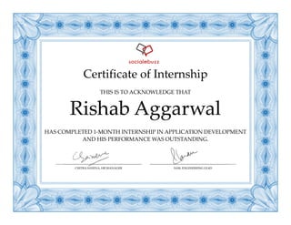 Certificate of Internship
HAS COMPLETED 1-MONTH INTERNSHIP IN APPLICATION DEVELOPMENT
AND HIS PERFORMANCE WAS OUTSTANDING.
Rishab Aggarwal
THIS IS TO ACKNOWLEDGE THAT
CHITRA SAXENA, HR MANAGER SAM, ENGINEERING LEAD
 