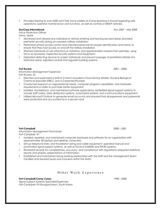  Provided training to over 2500 Joint Task Force soldiers at Camp Buehring in Kuwait regarding safe
operations, operator maintenance and functions, as well as controls of MRAP vehicles.
DynCorp International Nov 2007 – Mar 2008
Force Protection Officer
Doha, Qatar
 Monitored and cleared any individual or vehicle entering and leaving secured areas; provided
perimeter security during an overseas military installation.
 Performed armed access control and checked personnel for proper identification and memo to
ensure that they had access on and off the military installation.
 Warned individuals of rule infractions or violations, and apprehended violators from premises, using
force as necessary; inspected security systems and equipment.
 Operated detecting devices to screen individuals and prevent passage of prohibited articles into
restricted areas; adjusted controls that regulate building systems.
Fort Rucker 2001 – 2004
Information Management Supervisor
Fort Rucker, AL
 Directed and supervised a staff of 3 which included a Food Service Worker, Nuclear Biological
Chemical Specialist (NBC), and a Carpenter/Plumber.
 Conducted research on organizational needs, computer program capabilities, and hardware
requirements in order to purchase better equipment.
 Installed, troubleshoot, and maintained software applications, battlefield signal support systems to
include ASIP radios, data distribution systems, automated systems, and communications equipment.
 Utilized Microsoft Outlook to generate email accounts and ensured that all paperwork and passwords
were protected and accounted for in a secure vault.
Fort Campbell 2000 – 2001
Information Management Technician
Fort Campbell, KY
 Installed, repaired, and maintained computer hardware and software for an organization with
approximately 30 laptops and desktop computers.
 Set-up telephone lines, and troubleshot wiring and cable equipment; operated manual and
automated signal support systems, as well as Tactical Satellite and EPLRS systems.
 Reviewed records for completeness, accuracy, and compliance with regulations; prepared statistical
reports and graphic presentations of information.
 Established and maintained strong working relationships with the staff and the management team;
handled and resolved issues and concerns within the team.
O t h e r W o r k E x p e r i e n c e
Fort Campbell/Camp Casey 1998 – 2000
Signal Support Systems Specialist/Supervisor
Fort Campbell, KY/Dongducheon, South Korea
 