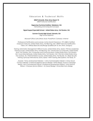 E d u c a t i o n & T e c h n i c a l S k i l l s
MRAP University, River Army Depot, TX
MRAP Instructor Certification
Ogeechee Technical Institute, Statesboro, GA
Networking and Computer Concepts
Signal Support Specialist School - United States Army, Fort Gordon, GA
Screven County High School, Sylvania, GA
High School Diploma
Microsoft Office Suite (Word, Excel, PowerPoint, Outlook)  Internet
Professional Certifications and Licenses: Active Secret Clearance  ITC (ABIC) Certified
Classroom Instructor, United States Army, Fort Benning, GA  MRAP Instructor Certification,
Fallon, NV  Military Base Security/Range Qualified (M-16, M-4, 9mm, Shotgun)
Training: Information Management Officer Course, United States Army, Korea  Primary Leadership
Training Course, United States Army, Fort Benning, GA  Introduction to Computers, United States
Army, Fort Gordon, GA  Computers and Communications, United States Army, Fort Gordon,
GA  Local Area Networks, United States Army, Fort Gordon, GA  First Aid, United States Army,
Fort Jackson, SC  Field Sanitation Course, United States Army, Fort Rucker, AL  Base Security
Training, DynCorp International, Doha, Qatar  FMTV Training, BAE Systems, Fort Sealy, TX
Awards: 7 Army Achievement Medals  1 Army Commendation Medal  2 Army Good
Conduct Medals  2 National Defense Service Medals  NATO Medal  Kosovo Campaign
Medal  Non-Commissioned Officer’s Professional Development Ribbon  Army Service
Ribbon  Overseas Service Ribbon  Air Assault Badge  Driver/Mechanic Badge
 