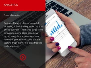 ANALYTICS
Business Catalyst offers a powerful
reporting suite for every aspect of your
online business – from web page views
through to online store orders, we
record every interaction customers
have with your site and give you the
tools to track them – no extra tracking
code required.
Powerful Analytics
transeo.com.au 								 11
 