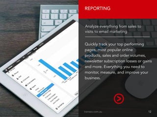 REPORTING
Quickly track your top performing
pages, most popular online
products, sales and order volumes,
newsletter subscription losses or gains
and more. Everything you need to
monitor, measure, and improve your
business.
Analyze everything from sales to
visits to email marketing
transeo.com.au								 12
 