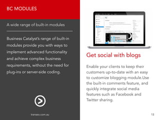 BC MODULES
Business Catalyst’s range of built-in
modules provide you with ways to
implement advanced functionality
and achieve complex business
requirements, without the need for
plug-ins or server-side coding.
A wide range of built-in modules
Enable your clients to keep their
customers up-to-date with an easy
to customize blogging module.Use
the built-in comments feature, and
quickly integrate social media
features such as Facebook and
Twitter sharing.
Get social with blogs
transeo.com.au 								 13
 