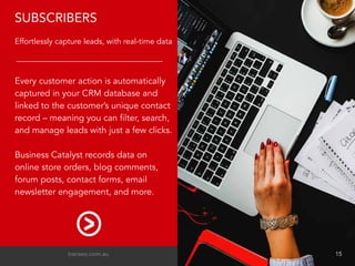 Every customer action is automatically
captured in your CRM database and
linked to the customer’s unique contact
record – meaning you can filter, search,
and manage leads with just a few clicks.
Business Catalyst records data on
online store orders, blog comments,
forum posts, contact forms, email
newsletter engagement, and more.
SUBSCRIBERS
Effortlessly capture leads, with real-time data
transeo.com.au 								 15
 