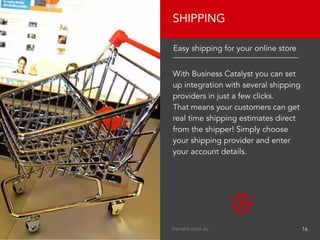 With Business Catalyst you can set
up integration with several shipping
providers in just a few clicks.
That means your customers can get
real time shipping estimates direct
from the shipper! Simply choose
your shipping provider and enter
your account details.
SHIPPING
Easy shipping for your online store
transeo.com.au								 16
 