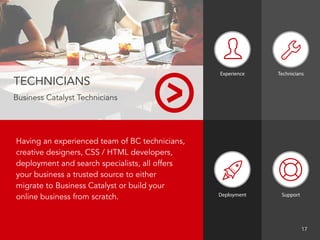 Having an experienced team of BC technicians,
creative designers, CSS / HTML developers,
deployment and search specialists, all offers
your business a trusted source to either
migrate to Business Catalyst or build your
online business from scratch.
TECHNICIANS
Business Catalyst Technicians
Experience
Deployment Support
								 17
Technicians
 