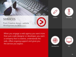 When you engage a web agency you want more
than just a web designer or developer, you want
a company that is creative, understands the
web, offers ongoing support and gives you
the service you expect.
SERVICES
From Creative design, website
development to SEO
Creative
Development SEO
								 18
Consulting
 