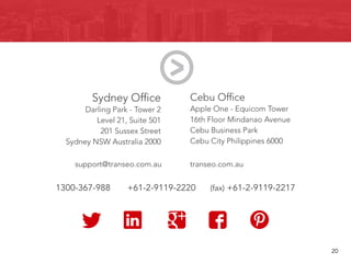 Sydney Office
Darling Park - Tower 2
Level 21, Suite 501
201 Sussex Street
Sydney NSW Australia 2000
Cebu Office
Apple One - Equicom Tower
16th Floor Mindanao Avenue
Cebu Business Park
Cebu City Philippines 6000
support@transeo.com.au transeo.com.au
1300-367-988 +61-2-9119-2220 (fax) +61-2-9119-2217
								 20
 