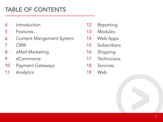 TABLE OF CONTENTS
4
5
6
7
8
9
10
11
12
13
14
15
16
17
18
19
Introduction
Features
Content Mangement System
CRM
eMail Marketing
eCommerce
Payment Gateways
Analytics
Reporting
Modules
Web Apps
Subscribers
Shipping
Technicians
Services
Web
								 3
 