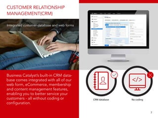 CUSTOMER RELATIONSHIP
MANAGEMENT(CRM)
Integrated customer database and web forms
Business Catalyst’s built-in CRM data-
base comes integrated with all of our
web form, eCommerce, membership
and content management features,
enabling you to better service your
customers - all without coding or
configuration.
CRM database No coding
								 7
 