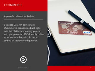 Business Catalyst comes with
eCommerce capabilities built right
into the platform, meaning you can
set up a powerful, SEO-friendly online
store without the pain of custom
coding or tedious configuration.
ECOMMERCE
A powerful online store, built-in
transeo.com.au 								 9
 