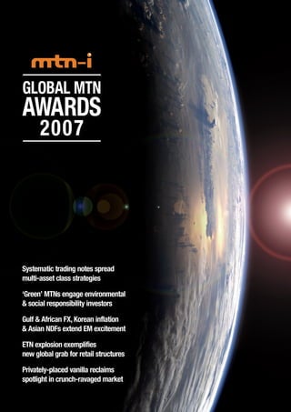 Global MTN
Awards
2007
Systematic trading notes spread
multi-asset class strategies
‘Green’ MTNs engage environmental
& social responsibility investors
Gulf & African FX, Korean inflation
& Asian NDFs extend EM excitement
ETN explosion exemplifies
new global grab for retail structures
Privately-placed vanilla reclaims
spotlight in crunch-ravaged market
 