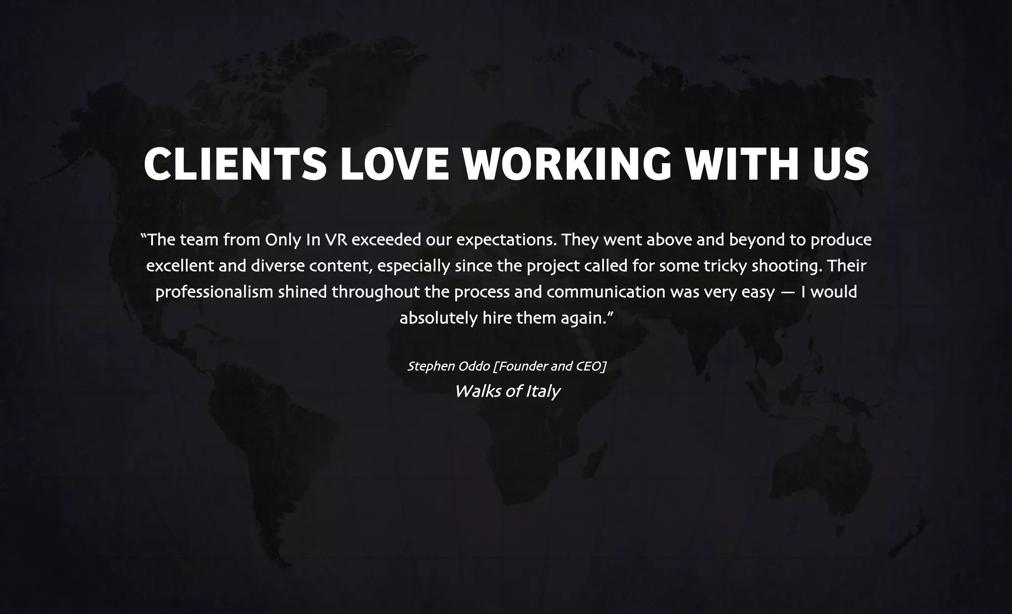 CLIENTS LOVE WORKING WITH US
“The team from Only In VR exceeded our expectations. They went above and beyond to produce
excellent and diverse content, especially since the project called for some tricky shooting. Their
professionalism shined throughout the process and communication was very easy — I would
absolutely hire them again.”
Stephen Oddo [Founder and CEO]
Walks of Italy
 