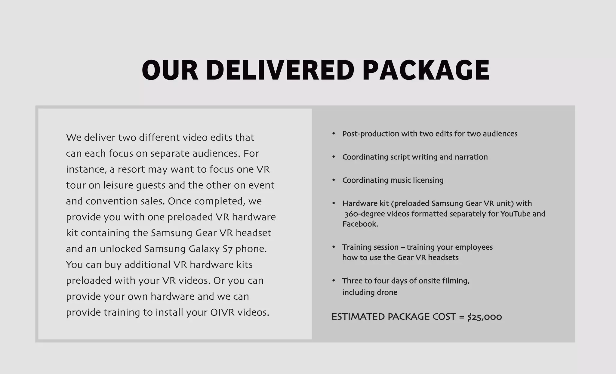 OUR DELIVERED PACKAGE
						
• Post-production with two edits for two audiences
• Coordinating script writing and narration
• Coordinating music licensing
• Hardware kit (preloaded Samsung Gear VR unit) with
360-degree videos formatted separately for YouTube and
Facebook.
• Training session – training your employees
how to use the Gear VR headsets
• Three to four days of onsite filming,
including drone
ESTIMATED PACKAGE COST = $25,000
We deliver two different video edits that
can each focus on separate audiences. For
instance, a resort may want to focus one VR
tour on leisure guests and the other on event
and convention sales. Once completed, we
provide you with one preloaded VR hardware
kit containing the Samsung Gear VR headset
and an unlocked Samsung Galaxy S7 phone.
You can buy additional VR hardware kits
preloaded with your VR videos. Or you can
provide your own hardware and we can
provide training to install your OIVR videos.
 
