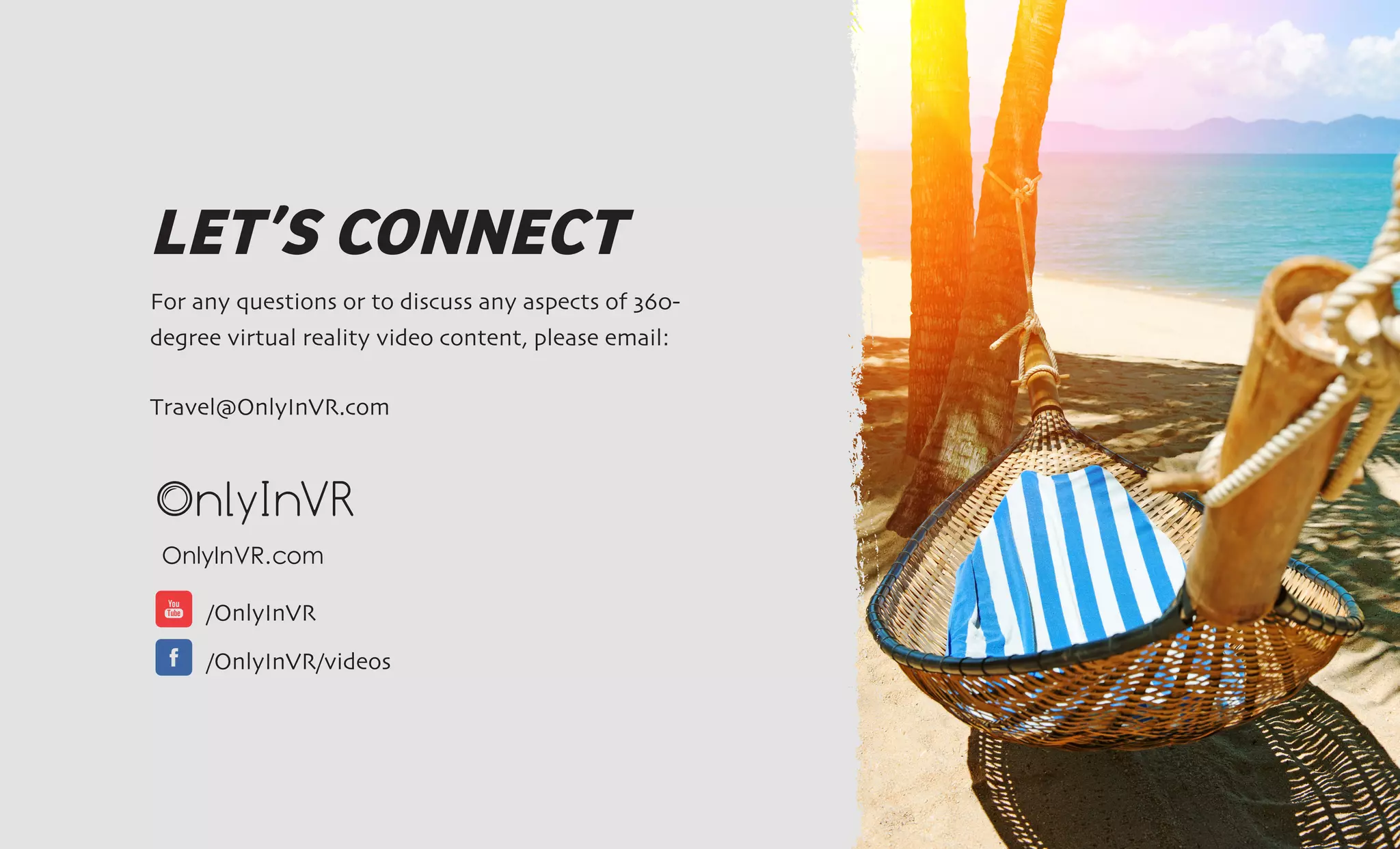 LET’S CONNECT
For any questions or to discuss any aspects of 360-
degree virtual reality video content, please email:
Travel@OnlyInVR.com
OnlyInVR.com		
/OnlyInVR
/OnlyInVR/videos
 