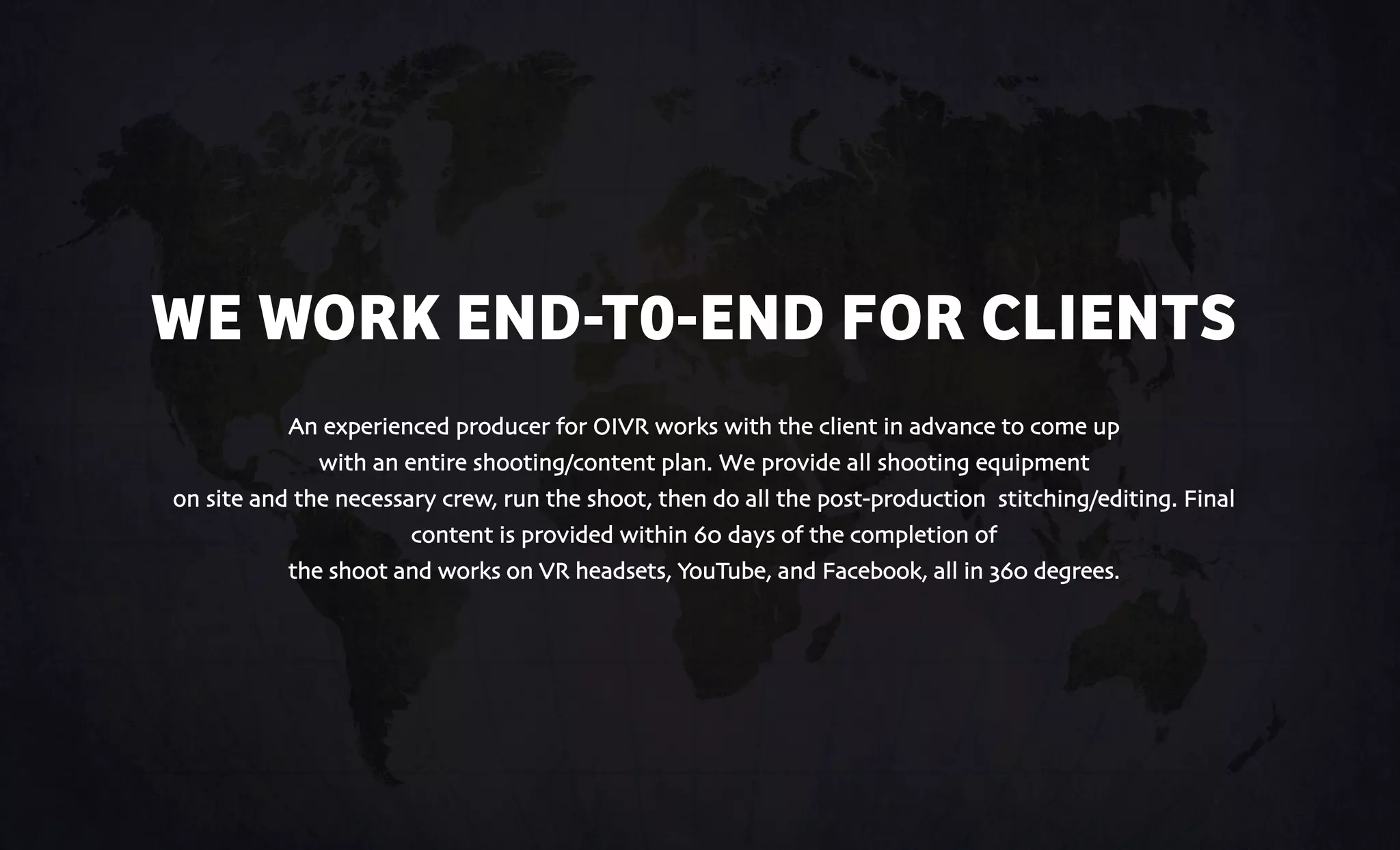 WE WORK END-T0-END FOR CLIENTS
An experienced producer for OIVR works with the client in advance to come up
with an entire shooting/content plan. We provide all shooting equipment
on site and the necessary crew, run the shoot, then do all the post-production stitching/editing. Final
content is provided within 60 days of the completion of
the shoot and works on VR headsets, YouTube, and Facebook, all in 360 degrees.
 