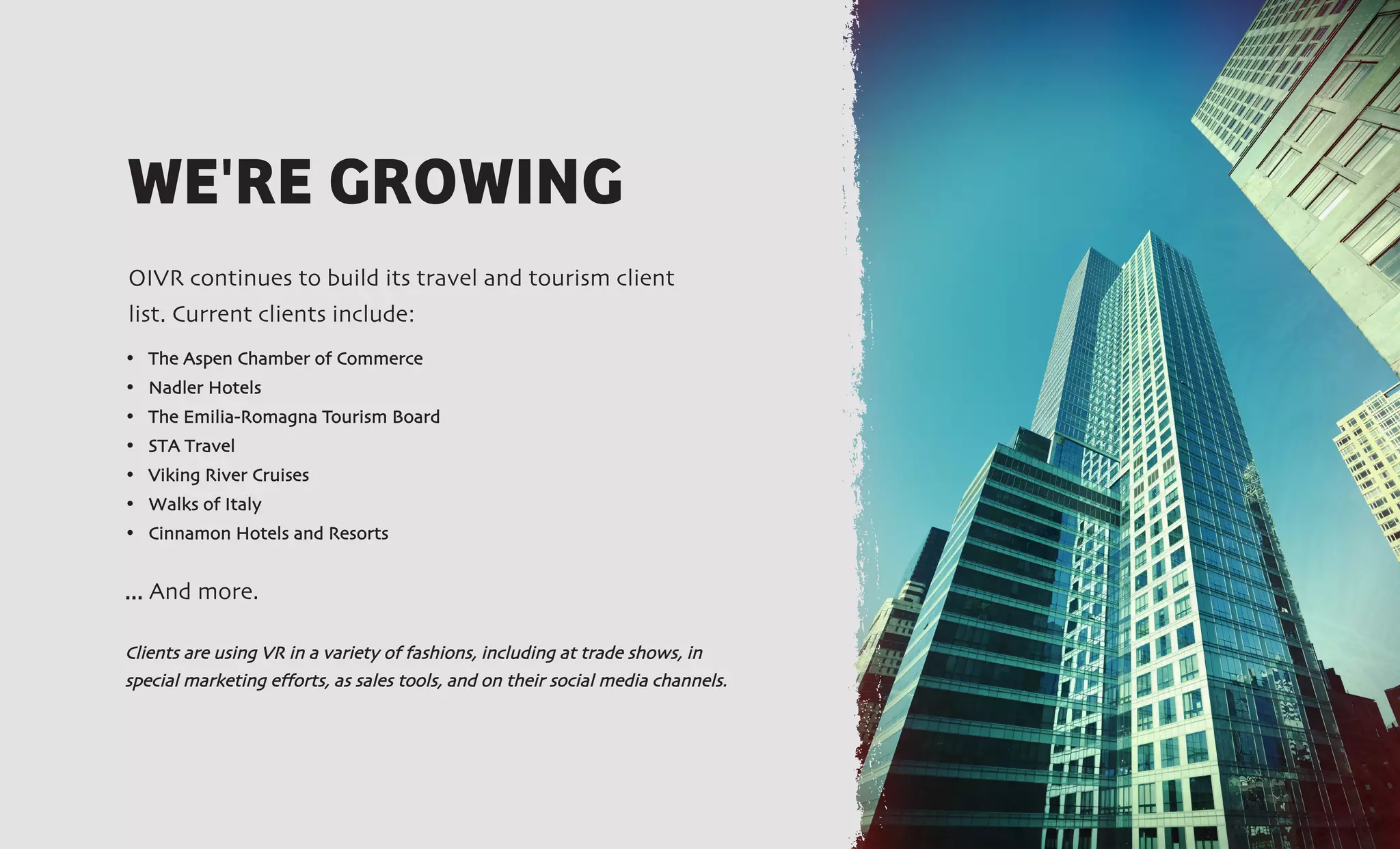 • The Aspen Chamber of Commerce
• Nadler Hotels
• The Emilia-Romagna Tourism Board
• STA Travel
• Viking River Cruises
• Walks of Italy
• Cinnamon Hotels and Resorts
... And more.
Clients are using VR in a variety of fashions, including at trade shows, in
special marketing efforts, as sales tools, and on their social media channels.
WE'RE GROWING
OIVR continues to build its travel and tourism client
list. Current clients include:
 