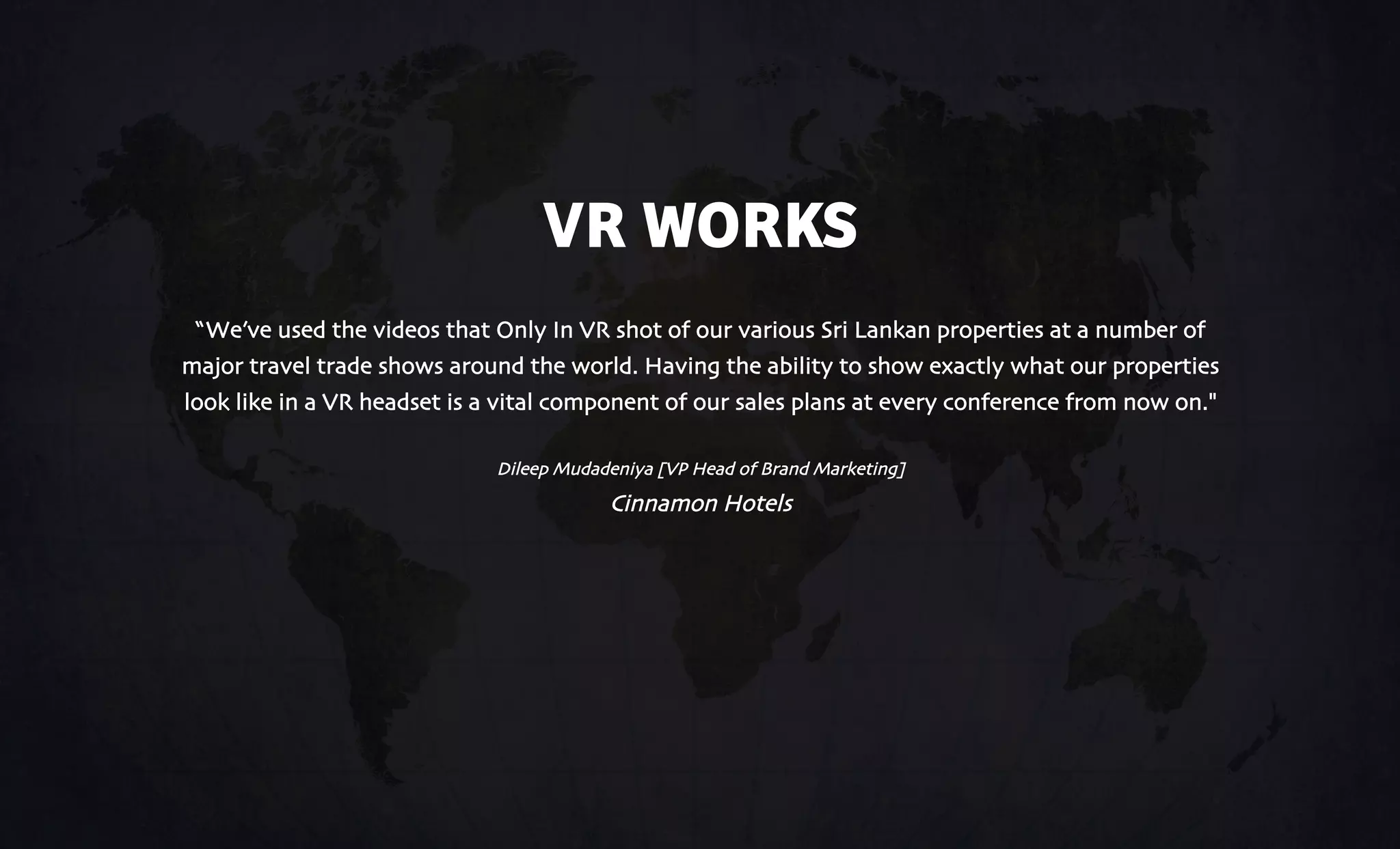 VR WORKS
“We’ve used the videos that Only In VR shot of our various Sri Lankan properties at a number of
major travel trade shows around the world. Having the ability to show exactly what our properties
look like in a VR headset is a vital component of our sales plans at every conference from now on."
Dileep Mudadeniya [VP Head of Brand Marketing]
Cinnamon Hotels
 