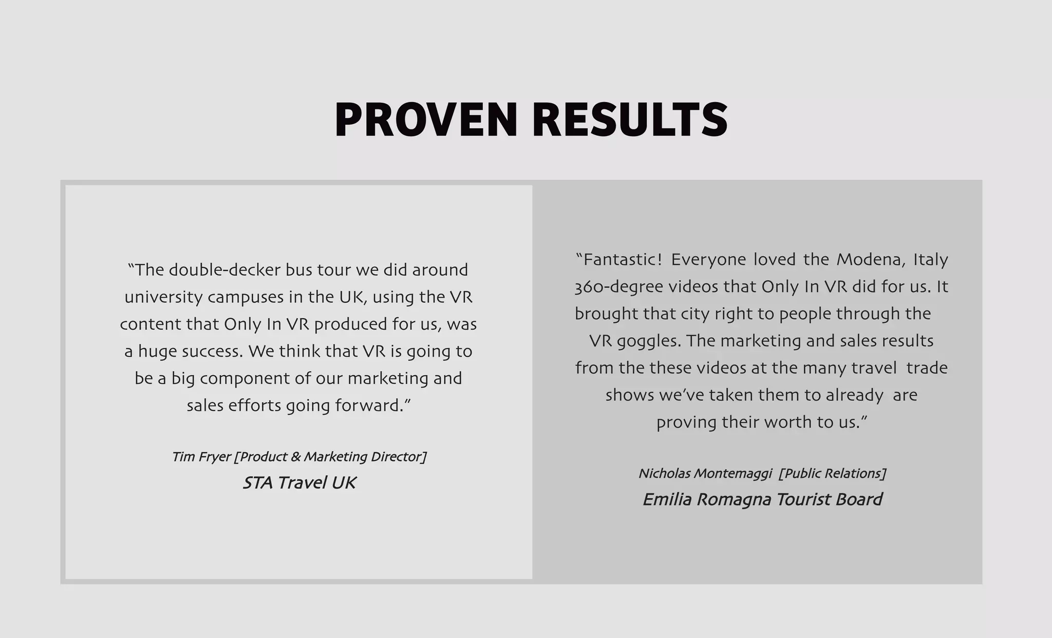 “Fantastic! Everyone loved the Modena, Italy
360-degree videos that Only In VR did for us. It
brought that city right to people through the
VR goggles. The marketing and sales results
from the these videos at the many travel trade
shows we’ve taken them to already are
proving their worth to us.”
Nicholas Montemaggi [Public Relations]
Emilia Romagna Tourist Board
“The double-decker bus tour we did around
university campuses in the UK, using the VR
content that Only In VR produced for us, was
a huge success. We think that VR is going to
be a big component of our marketing and
sales efforts going forward.”
Tim Fryer [Product & Marketing Director]
STA Travel UK
PROVEN RESULTS
 