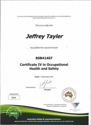 TRAINING
A summary of the employability skills developed through this qualification can be down loaded from
http://employabilityskills.training.com.au
This is to certify that
.Jef!frey Tayle,
has fulfilled the requirements for
Certificate IV in Occupational
Health and Safety
Dated: 7 November 2011
Authorised by:
Principal
Statement No
31553
This Qualification is recognised within the
Australian Qualifications Framework
NATIONALLY RiCOGNISED
 