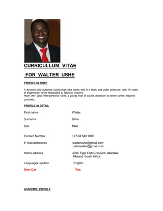 CURRICULLUM VITAE
FOR WALTER USHE
PROFILE IN BRIEF
A dynamic and outgoing young man who works well in a team and under pressure; with 10 years
of experience in the Hospitality & Tourism industry.
Have very good inter-personal skills, a young man of sound character to whom others respond
positively.
PROFILE IN DETAIL
First name Walter
Surname Ushe
Sex Male
Contact Number +27-84 646 9990
E-mail addresses :walterushe@gmail.com
:ushewalter@gmail.com
Home address 4946 Tiger Fish Crescent, Allandale
Midrand South Africa
Languages spoken English
Own Car Yes
ACADEMIC PROFILE
 
