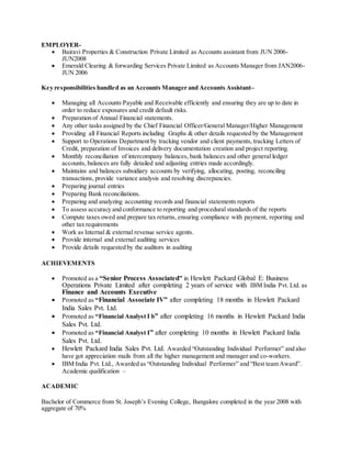 EMPLOYER-
 Bairavi Properties & Construction Private Limited as Accounts assistant from JUN 2006-
JUN2008
 Emerald Clearing & forwarding Services Private Limited as Accounts Manager from JAN2006-
JUN 2006
Key responsibilities handled as an Accounts Manager and Accounts Assistant–
 Managing all Accounts Payable and Receivable efficiently and ensuring they are up to date in
order to reduce exposures and credit default risks.
 Preparation of Annual Financial statements.
 Any other tasks assigned by the Chief Financial Officer/General Manager/Higher Management
 Providing all Financial Reports including Graphs & other details requested by the Management
 Support to Operations Department by tracking vendor and client payments, tracking Letters of
Credit, preparation of Invoices and delivery documentation creation and project reporting.
 Monthly reconciliation of intercompany balances, bank balances and other general ledger
accounts, balances are fully detailed and adjusting entries made accordingly.
 Maintains and balances subsidiary accounts by verifying, allocating, posting, reconciling
transactions, provide variance analysis and resolving discrepancies.
 Preparing journal entries
 Preparing Bank reconciliations.
 Preparing and analyzing accounting records and financial statements reports
 To assess accuracy and conformance to reporting and procedural standards of the reports
 Compute taxes owed and prepare tax returns, ensuring compliance with payment, reporting and
other tax requirements
 Work as Internal & external revenue service agents.
 Provide internal and external auditing services
 Provide details requested by the auditors in auditing
ACHIEVEMENTS
 Promoted as a “Senior Process Associated” in Hewlett Packard Global E: Business
Operations Private Limited after completing 2 years of service with IBM India Pvt. Ltd. as
Finance and Accounts Executive
 Promoted as “Financial Associate IV” after completing 18 months in Hewlett Packard
India Sales Pvt. Ltd.
 Promoted as “Financial Analyst I b” after completing 16 months in Hewlett Packard India
Sales Pvt. Ltd.
 Promoted as “Financial Analyst I” after completing 10 months in Hewlett Packard India
Sales Pvt. Ltd.
 Hewlett Packard India Sales Pvt. Ltd. Awarded “Outstanding Individual Performer” and also
have got appreciation mails from all the higher management and manager and co-workers.
 IBM India Pvt. Ltd., Awarded as “Outstanding Individual Performer” and “Best team Award”.
Academic qualification –
ACADEMIC
Bachelor of Commerce from St. Joseph’s Evening College, Bangalore completed in the year 2008 with
aggregate of 70%
 