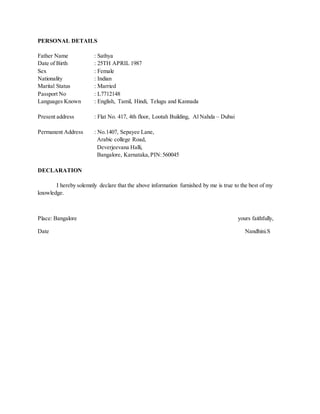 PERSONAL DETAILS
Father Name : Sathya
Date of Birth : 25TH APRIL 1987
Sex : Female
Nationality : Indian
Marital Status : Married
Passport No : L7712148
Languages Known : English, Tamil, Hindi, Telugu and Kannada
Present address : Flat No. 417, 4th floor, Lootah Building, Al Nahda – Dubai
Permanent Address : No.1407, Sepayee Lane,
Arabic college Road,
Deverjeevana Halli,
Bangalore, Karnataka,PIN:560045
DECLARATION
I hereby solemnly declare that the above information furnished by me is true to the best of my
knowledge.
Place: Bangalore yours faithfully,
Date Nandhini.S
 