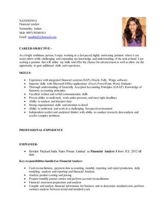 NANDHINI S
Financial analyst
Nationality: Indian
Mob: 00971503401811
Email: nandhini2@hotmail.com
CAREER OBJECTIVE -
As a bright ambitious person, I enjoy working in a fast paced,highly motivating position where I can
assist others while challenging and expanding my knowledge and understanding of the task at hand. I am
seeking a position that will utilize my skills and offer the chance for advancement as well as allow me the
opportunity to gain additional skills and experience.
SKILLS-
 Experience with integrated financial systems (SAP),Oracle,Tally, Wings software.
 Superior skills with Microsoft Office applications (Excel, PowerPoint, Word, Outlook)
 Thorough understanding of Generally Accepted Accounting Principles (GAAP). Knowledge of
Statutory accounting principles.
 Excellent written and verbal communication skills
 Proven ability to multi-task, work under pressure,and meet tight deadlines
 Ability to analyze and interpret data.
 Strong organizational skills and attention to detail
 Ability to multi-task and work in a challenging fast paced environment
 Independent worker and analytical thinker with ability to conduct research,data analysis and
resolve complex problems
PROFESSIONAL EXPERIENCE
EMPLOYER-
 Hewlett Packard India Sales Private Limited as Financial Analyst I from JUL 2012 till
date
Key responsibilities handled as Financial Analyst-
 Cash reconciliations, payment date accounting, monthly reporting and report production, daily
modeling, analysis and reporting and financial Analysis.
 Analyze product costing and pricing
 Prepare monthly journal entries and perform account reconciliations
 Financial statement preparation and analysis
 Compile and analyze financial information for business unit to determine standard costs, perform
variance analysis between actual and standard costs
 