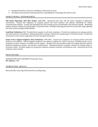 Daniel Kratz, Page 2
• Managed timely flow of business intelligence information to users.
• Developed and maintained reporting interface using RightNow Technologies BI software suite.
A D D I T I O N A L E X P E R I E N C E
Call Center Supervisor, New Hire Trainer, 2004-2006. Supervised more than 100 call center employees in high-stress
environment. Trained new employees on company policies and client hardware and software, specifically for cellular
communications industry. Created and maintained new hire training process documentation and classroom agenda. Maintained
positive customer relations by calming angry or frustrated clients. Developed reporting processes for account team usage regarding
call center metrics and agent administration.
Lead Data Technician, 2004. Provided direct support to call center employees. Trained new employees on company policies
and client hardware and software. Maintained positive customer relations by calming angry or frustrated clients. Created and
maintained account reports regarding call center and agent information.
Senior Tech 2 Support Engineer, Data Technician, 1999-2004. Trained new employees on company policies and client
hardware and software. Solved computer hardware and software problems for client’s end-users, including remote access,
proprietary remote solutions, and BIOS and OS support. Worked with and provided support for laptop personal systems,
multi-line telephones systems, and wireless communication. Maintained positive customer relations by calming angry or
frustrated clients. Provided support for proprietary software, hardware solutions, and Windows suite. Supervised up to five
employees when needed.
E D U C A T I O N
SAM HOUSTON STATE UNIVERSITY, Huntsville, Texas
B.A., History, 1998
C O M P U T E R S K I L L S
Microsoft Office Suite, SQL, BI GUI Interface and Reporting
 