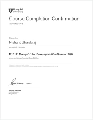 successfully completed
Authenticity of this document can be veriﬁed at
This conﬁrms
a course of study offered by MongoDB, Inc.
Shannon Bradshaw
Director, Education
MongoDB, Inc.
Course Completion Conﬁrmation
SEPTEMBER 2016
Nishant Bhardwaj
M101P: MongoDB for Developers (On-Demand 3.0)
https://university.mongodb.com/downloads/certificates/950881d5b6f8411aa6dc642151ffb828/Certificate.pdf
 