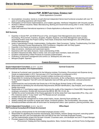 DIEGO SCHENQUERMAN
Weston, FL / Tel. (561) 929-3429 / Mobile Email: dschenqu@yahoo.com
www.linkedin.com/in/diego-schenquerman-a961709
SENIOR P2P, SCM FUNCTIONAL CONSULTANT
Oracle Applications Consultant
Accomplished, innovative, hands-on, & well informed independent Senior-level functional consultant with over 18
years of consulting experience with Oracle EBS.
Participated in 8 full Oracle implementations, and multiple upgrades. Interfaces/ Integrations with 3rd party system.
Worked in different industries: Retail, Manufacturing, Banking and Government among other in small, medium, and
large companies.
Expert with extensive International experience in Oracle Applications (e-Business Suite 11i & R12).
Skill Summary
Expertise in Oracle P2P, and SCM (Procure to Pay, and Supply Chain Management) area which includes:
Purchasing, iProcurement, Inventory, iSupplier, Payable, iExpense, and Order Management (part of C2C).
Supported another areas like Project Costing, Fixed Asset, Enterprises Asset Management, and OPM (Oracle
Process Manufacturing).
Areas of specialization include: Implementation, Configuration, Data Conversion, Testing, Troubleshooting, End User
Training, Business Process Reengineering, SOX Compliance, integration with 3rd Party system.
Expertise in the Oracle accounting and reconciliation process.
Data conversions, interfaces and customized reports.
Experience with main table structures. Good understanding of SQL
Excellent interpersonal skills; Able to mentor, train and coach team members, leads and users.
Excellent understanding of Best Practices for business implementation.
Proficiency in document management and control (i.e. Sharepoint) and other tools.
Bilingual (English- Spanish).
CAREER EXPERIENCE
Oracle Independent Consultant. Apr 2015 - July 2016 Carnival Cruise line
P2P Functional Consultant -R12 Implementation
Worked as Functional Lead consultant for the following modules: Purchasing, iProcurement and iExpense during
Oracle re-implementation in R12. Carnival was in R11i and decided to re-implement in R12.
Multi-organization implementation which included multiple countries and currencies.
Responsible for reviewing the Business Requirements documents, do the configurations, test planning and execution
for the System Integration Test (SIT) and Unit Application test (UATGB), go-live activities , and post production
support.
Implemented the new functionality that Oracle has in R12 like Buyer Worked Center in PO module.
Responsible for identifying the new Business Requirements (RICEW Identification), Gap Analysis, and Functional
Design documents.
Responsible of 17 purchasing Legacy systems assuring the quality of the integration to Oracle EBS. Responsible for
employee conversions. Worked with documents like MD-50, BR-100, CV-40, etc.
Verified the correct functionality of the Oracle application for all the areas that I was responsible (iProc, iExp, and
PO). Extensive work in “3 way match” and "PO Receipt accrual" processes.
Created test script for user testing.
Weekly meeting with management to review project status, issues, planning future activities, etc.
Weekly meeting with business to review open issues, functional question, new functionalities, new process, other.
Worked/coordinated activities with off shore team for development status, open questions, planning activities, other.
Oracle Independent Consultant. Oct 2014 - Mar 2015 Office Depot
P2P Functional Consultant-R12 Oracle Environment
Led iExpense enhancements for the terminated employee process in R12.
Responsible for identifying the business requirements, Gap Analysis, Solution Design document, executing system
integration test (SIT) and Unit Application test (UATGB) for the new Terminate Employee Process.
Led the implementation project and the team included: 2 business users, one developer and one IT Project Manager.
Provided support to the following modules:
o iProcurement: Catalog and Non-Catalog requisitions. Store, Content Zones, and Smart Forms Configuration.
 