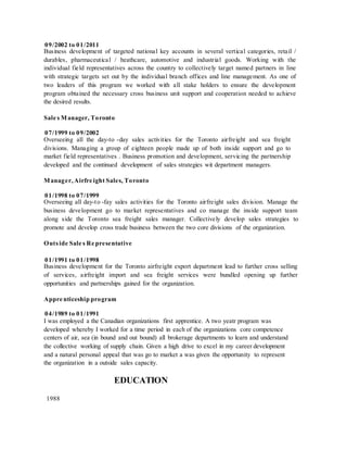 09/2002 to 01/2011
Business development of targeted national key accounts in several vertical categories, retail /
durables, pharmaceutical / heathcare, automotive and industrial goods. Working with the
individual field representatives across the country to collectively target named partners in line
with strategic targets set out by the individual branch offices and line management. As one of
two leaders of this program we worked with all stake holders to ensure the development
program obtained the necessary cross business unit support and cooperation needed to achieve
the desired results.
Sale s Manager, Toronto
07/1999 to 09/2002
Overseeing all the day-to -day sales activities for the Toronto airfreight and sea freight
divisions. Managing a group of eighteen people made up of both inside support and go to
market field representatives . Business promotion and development, servicing the partnership
developed and the continued development of sales strategies wit department managers.
Manager, Airfre ight Sales, Toronto
01/1998 to 07/1999
Overseeing all day-to -fay sales activities for the Toronto airfreight sales division. Manage the
business development go to market representatives and co manage the inside support team
along side the Toronto sea freight sales manager. Collectively develop sales strategies to
promote and develop cross trade business between the two core divisions of the organization.
Outside Sale s Re presentative
01/1991 to 01/1998
Business development for the Toronto airfreight export department lead to further cross selling
of services, airfreight import and sea freight services were bundled opening up further
opportunities and partnerships gained for the organization.
Appre nticeship program
04/1989 to 01/1991
I was employed a the Canadian organizations first apprentice. A two yeatr program was
developed whereby I worked for a time period in each of the organizations core competence
centers of air, sea (in bound and out bound) all brokerage departments to learn and understand
the collective working of supply chain. Given a high drive to excel in my career development
and a natural personal appeal that was go to market a was given the opportunity to represent
the organization in a outside sales capacity.
EDUCATION
1988
 