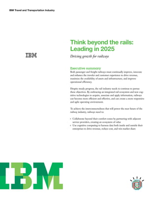 IBM Travel and Transportation Industry
Think beyond the rails:
Leading in 2025
Driving growth for railways
Executive summary
Both passenger and freight railways must continually improve, innovate
and enhance the traveler and customer experience to drive revenue,
maximize the availability of assets and infrastructure, and improve
operational efficiency.
Despite steady progress, the rail industry needs to continue to pursue
these objectives. By embracing an integrated rail ecosystem and new cog-
nitive technologies to acquire, associate and apply information, railways
can become more efficient and effective, and can create a more responsive
and agile operating environment.
To achieve the interconnectedness that will power the near future of the
railway industry, railways need to:
●
Collaborate beyond their comfort zones by partnering with adjacent
service providers, creating an ecosystem of value
●
Use cognitive computing to harness data both inside and outside their
enterprises to drive revenue, reduce cost, and win market share
 