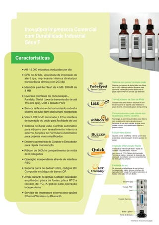 Inovadora Impressora Comercial
    com Durabilidade Industrial
    Série F

Características

  ● Até 15.000 etiquetas produzidas por dia

  ● CPU de 32 bits, velocidade de impressão de
    até 6 ips, impressora térmica direta/por
    transferência térmica com 203 dpi                 Sistema com sensor de dupla visão
                                                      Sistema com sensor de dupla visão com tubos
  ● Memória padrão Flash de 4 MB, DRAM de             de luz LED e sensor reflexivo flutuante para
                                                      aprimorar a detecção precisa da lacuna do
    8 MB                                              papel.paper enhances precise gap detection.

  ● Diversas interfaces de comunicação -
    Paralela, Serial (taxa de transmissão de até      Trava Exclusiva de Guia de Mídia
    115.200 bps), USB e teclado PS/2                  Guia de mídia lado direito e esquerdo e uma
                                                      trava exclusiva do suporte para estabilizar o
                                                      papel durante a impressão.paper during printing.
  ● Sensor reflexivo e de transmissão móvel e
    sistema de aviso com sinal sonoro incorporado
                                                      Controle automático para ribbons com
                                                      revestimento interno e externo
  ● Visor LCD fundo iluminado, LED e interface
                                                      Tecnologia de controle automático para ribbons
    de operação do botão para facilidade de uso       com revestimento interno e externo para
                                                      facilidade de uso sem precisar lembrar como
  ● Sistema de dupla visão, Controle automático       instalar ribbons com revestimento interno e
                                                      externo.ribbon.
    para ribbons com revestimento interno e
    externo, funções de Formulário Automático         Função Alerta Sonoro
    para projetos mais simplificados                  Quando ocorre uma falha, o alerta sonoro soa
                                                      avisando e uma mensagem de erro aparece no
                                                      painel.
  ● Desenho aprimorado de Cortador e Descolador
    para rápida manutenção                            Instalação e Manutenção Rápida
                                                      Instalação e manutenção fácil e rápida do
  ● Ribbon de 360M e compartimento de mídia           cortador e do descolador modular,
                                                      bem como da TPH (Cabeça de Impressão
    de 8 polegadas                                    Térmica) e rolete, e o sensor de detecção de
                                                      obstrução no cortador soluciona os problemas
  ● Operação independente através de interface        de obstrução no cortador.

    PS/2
                                                      Facilidade de uso
  ● Suporta barra de dados1D/GS, códigos 2D/          Os recursos para facilidade de uso incluem
                                                      mensagens em vários idiomas, interface de
    Composite e códigos de barras QR                  operação LCD, função Formulário Automático e
                                                      função calibração com Um Botão.
  ● Ampla conjunto de opções: Cortador, descolador,
    empilhador, placa de fontes, placa RTC e                        Serial RS-232
    teclado de PC /Argokee para operação
    independente                                                    Teclado PS/2

                                                                             USB
  ● Servidor de Impressora externo para opções
    Ethernet/Wireless ou Bluetooth
                                                              Paralelo Centronics




                                                                   Botão Lig/Desl

                                                                Fonte de Energia


                                                                               Interface de Comunicação
 