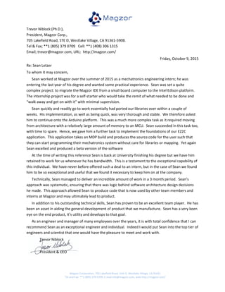Magzor Corporation, 705 Lakefield Road, Unit D, Westlake Village, CA 91631
Tel and Fax: **1 (805) 379 0709, E mail info@magzor.com, web http://magzor.com/
Trevor Niblock (Ph.D.),
President, Magzor Corp.,
705 Lakefield Road, STE D, Westlake Village, CA 91361-5908.
Tel & Fax; **1 (805) 379 0709 Cell: **1 (408) 306 1315
Email; trevor@magzor.com, URL: http://magzor.com/
Friday, October 9, 2015
Re: Sean Letzer
To whom it may concern,
Sean worked at Magzor over the summer of 2015 as a mechatronics engineering intern; he was
entering the last year of his degree and wanted some practical experience. Sean was set a quite
complex project: to migrate the Magzor IDE from a small board computer to the Intel Edison platform.
The internship project was for a self-starter who would take the remit of what needed to be done and
“walk away and get on with it” with minimal supervision.
Sean quickly and readily go to work essentially had ported our libraries over within a couple of
weeks. His implementation, as well as being quick, was very thorough and stable. We therefore asked
him to continue onto the Arduino platform. This was a much more complex task as it required moving
from architecture with a relatively large amount of memory to an MCU. Sean succeeded in this task too,
with time to spare. Hence, we gave him a further task to implement the foundations of our EZ2C
application. This application takes an MDP build and produces the source code for the user such that
they can start programming their mechatronics system without care for libraries or mapping. Yet again
Sean excelled and produced a beta version of the software
At the time of writing this reference Sean is back at University finishing his degree but we have him
retained to work for us whenever he has bandwidth. This is a testament to the exceptional capability of
this individual. We have never before offered such a deal to an intern, but in the case of Sean we found
him to be so exceptional and useful that we found it necessary to keep him on at the company.
Technically, Sean managed to deliver an incredible amount of work in a 3 month period. Sean’s
approach was systematic, ensuring that there was logic behind software architecture design decisions
he made. This approach allowed Sean to produce code that is now used by other team members and
interns at Magzor and may ultimately lead to product.
In addition to his outstanding technical skills, Sean has proven to be an excellent team player. He has
been an asset in aiding the general development of product that we manufacture. Sean has a very keen
eye on the end product, it’s utility and develops to that goal.
As an engineer and manager of many employees over the years, it is with total confidence that I can
recommend Sean as an exceptional engineer and individual. Indeed I would put Sean into the top tier of
engineers and scientist that one would have the pleasure to meet and work with.
Trevor Niblock
President & CEO
 