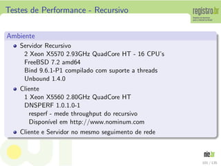 Testes de Performance - Recursivo
Ambiente
Servidor Recursivo
2 Xeon X5570 2.93GHz QuadCore HT - 16 CPU’s
FreeBSD 7.2 amd64
Bind 9.6.1-P1 compilado com suporte a threads
Unbound 1.4.0
Cliente
1 Xeon X5560 2.80GHz QuadCore HT
DNSPERF 1.0.1.0-1
resperf - mede throughput do recursivo
Dispon´ıvel em http://www.nominum.com
Cliente e Servidor no mesmo seguimento de rede
101 / 135
 