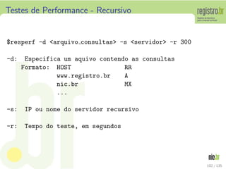 Testes de Performance - Recursivo
°resperf -d <arquivo consultas> -s <servidor> -r 300
-d: Especifica um aquivo contendo as consultas
Formato: HOST RR
www.registro.br A
nic.br MX
...
-s: IP ou nome do servidor recursivo
-r: Tempo do teste, em segundos
102 / 135
 