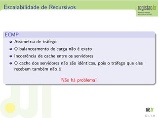 Escalabilidade de Recursivos
ECMP
Assimetria de tr´afego
O balanceamento de carga n˜ao ´e exato
Incoerˆencia de cache entre os servidores
O cache dos servidores n˜ao s˜ao idˆenticos, pois o tr´afego que eles
recebem tamb´em n˜ao ´e
N˜ao h´a problema!
121 / 135
 