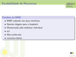 Escalabilidade de Recursivos
Detalhes do BIND
BIND rodando nas duas interfaces
Queries chegam para a loopback
Monitora¸c˜ao pelo endere¸co individual
acl
Max-cache-size
recursive-clients
122 / 135
 